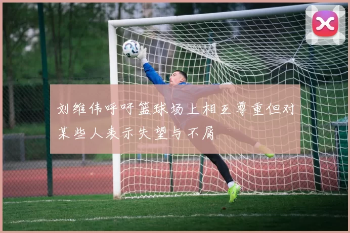 刘维伟呼吁篮球场上相互尊重但对某些人表示失望与不屑