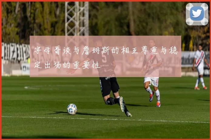字母哥谈与詹姆斯的相互尊重与稳定出场的重要性