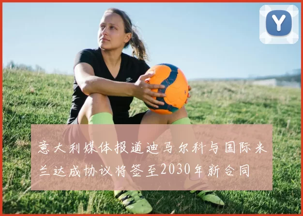 意大利媒体报道迪马尔科与国际米兰达成协议将签至2030年新合同