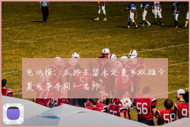 电讯报：瓜帅去留未定曼市双雄今夏或争夺同一名帅