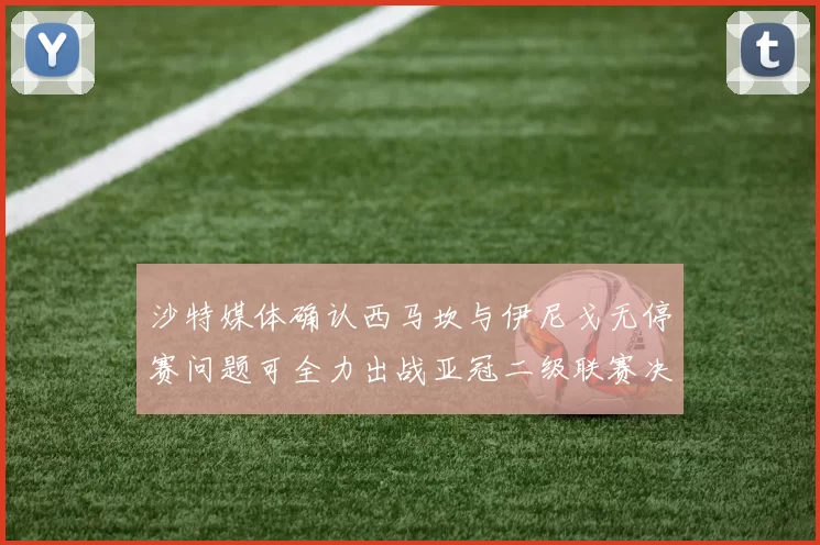 沙特媒体确认西马坎与伊尼戈无停赛问题可全力出战亚冠二级联赛决赛