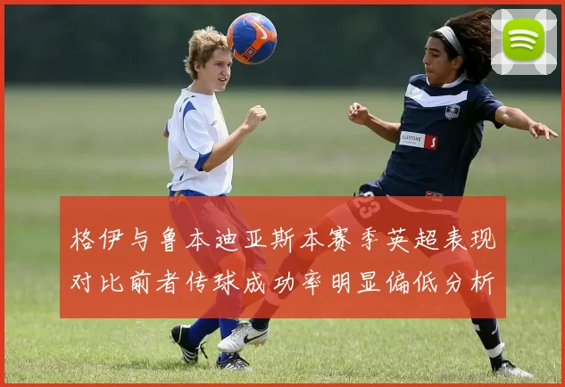 格伊与鲁本迪亚斯本赛季英超表现对比前者传球成功率明显偏低分析
