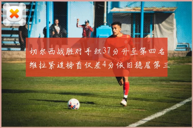 切尔西战胜对手积37分升至第四名维拉紧追榜首仅差4分依旧稳居第三