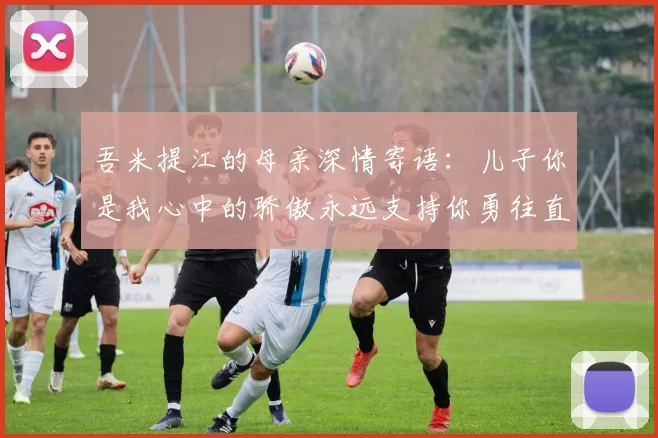 吾米提江的母亲深情寄语：儿子你是我心中的骄傲永远支持你勇往直前！