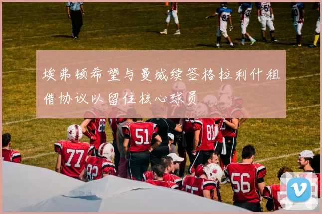 埃弗顿希望与曼城续签格拉利什租借协议以留住核心球员