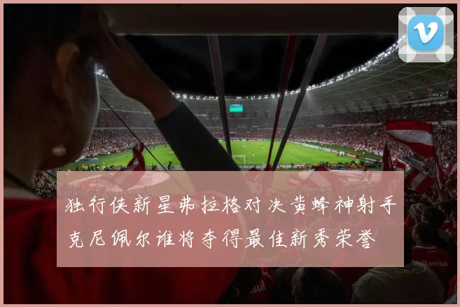 独行侠新星弗拉格对决黄蜂神射手克尼佩尔谁将夺得最佳新秀荣誉