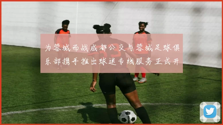 为蓉城而战成都公交与蓉城足球俱乐部携手推出球迷专线服务正式开通