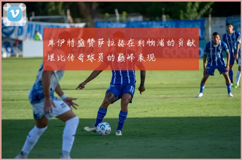 库伊特盛赞萨拉赫在利物浦的贡献堪比传奇球员的巅峰表现
