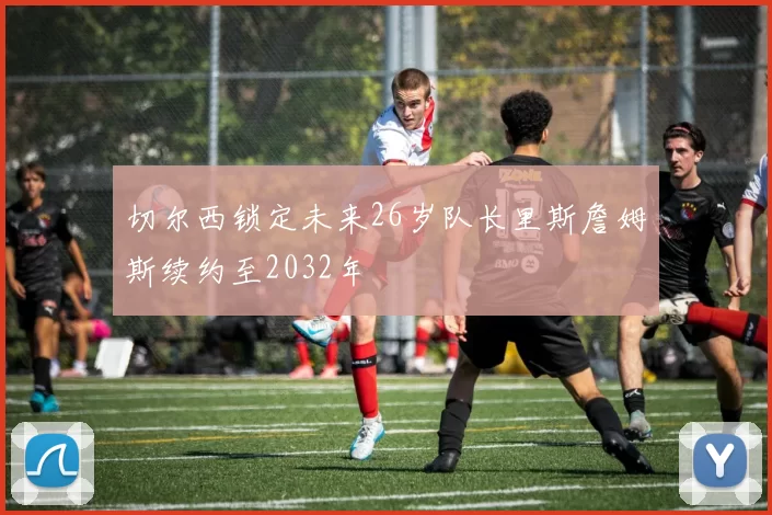 切尔西锁定未来26岁队长里斯詹姆斯续约至2032年