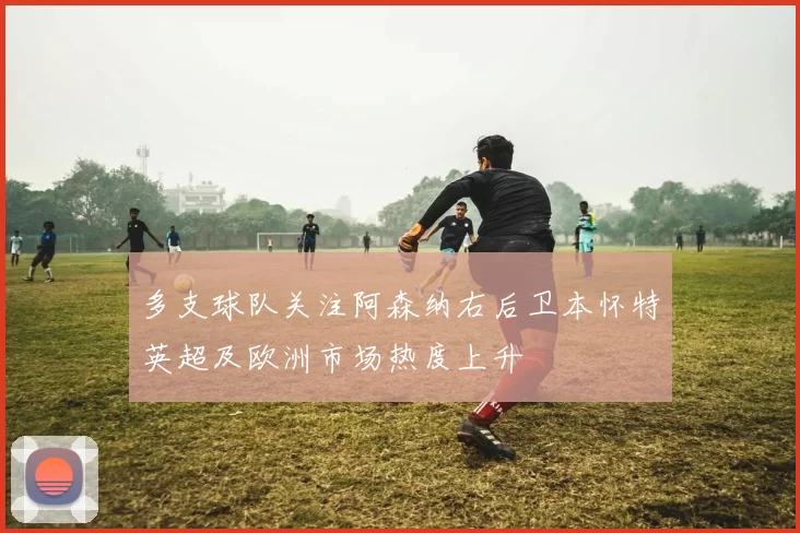 多支球队关注阿森纳右后卫本怀特英超及欧洲市场热度上升