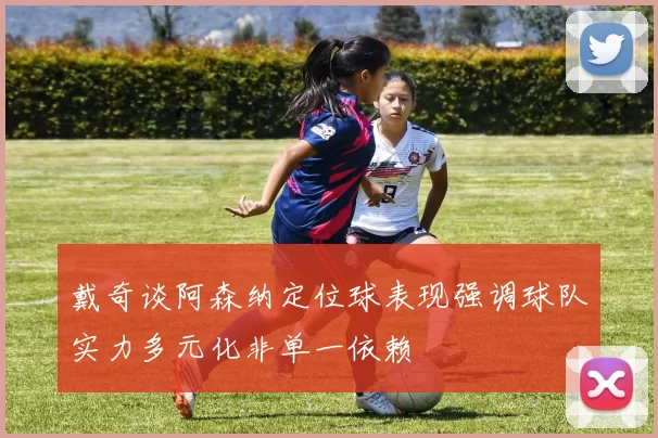 戴奇谈阿森纳定位球表现强调球队实力多元化非单一依赖